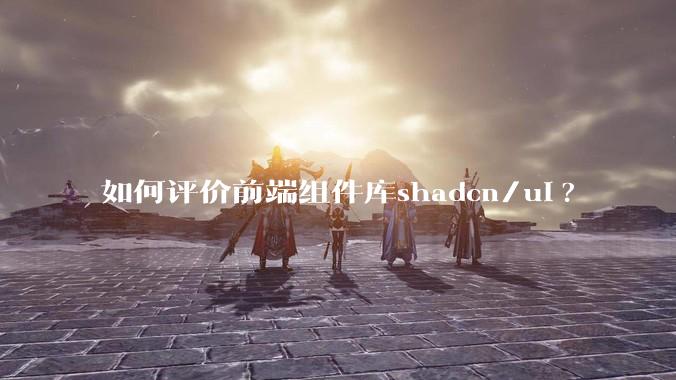 如何评价前端组件库shadcn/ui?