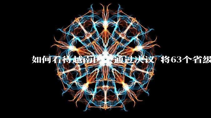 如何看待越南国会通过决议 将63个省级行政单位精简至34个？这将带来什么影响？