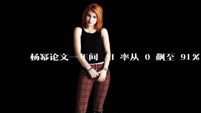 杨幂论文一年间 AI 率从 0 飙至 91%，为什么会这样？AI 查重到底有没有统一标准？